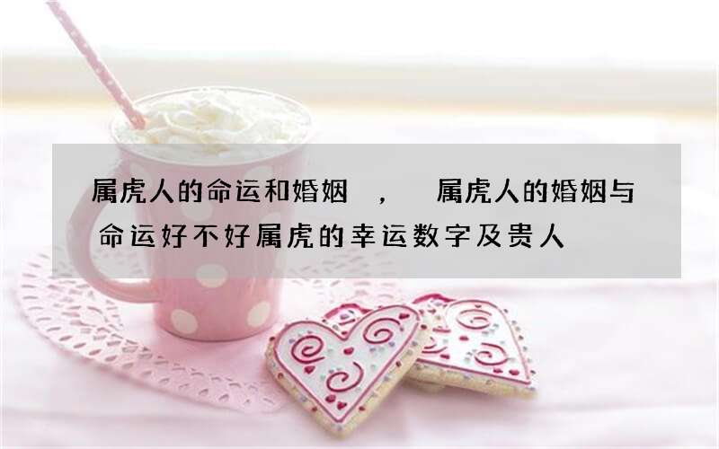 属虎人的命运和婚姻，属虎人的婚姻与命运好不好 属虎的幸运数字及贵人